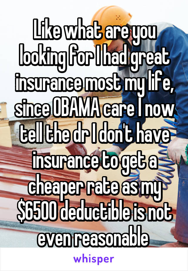 Like what are you looking for I had great insurance most my life, since OBAMA care I now tell the dr I don't have insurance to get a cheaper rate as my $6500 deductible is not even reasonable 