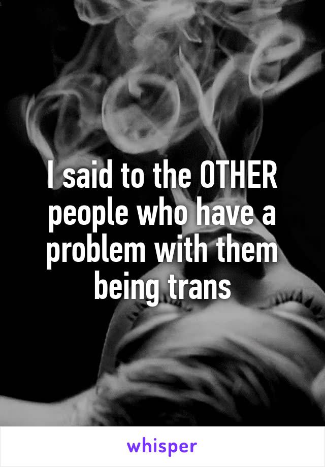 I said to the OTHER people who have a problem with them being trans