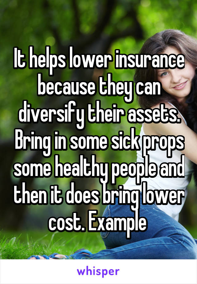 It helps lower insurance because they can diversify their assets. Bring in some sick props some healthy people and then it does bring lower cost. Example 