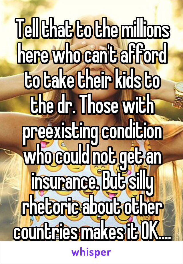 Tell that to the millions here who can't afford to take their kids to the dr. Those with preexisting condition who could not get an insurance. But silly rhetoric about other countries makes it OK....