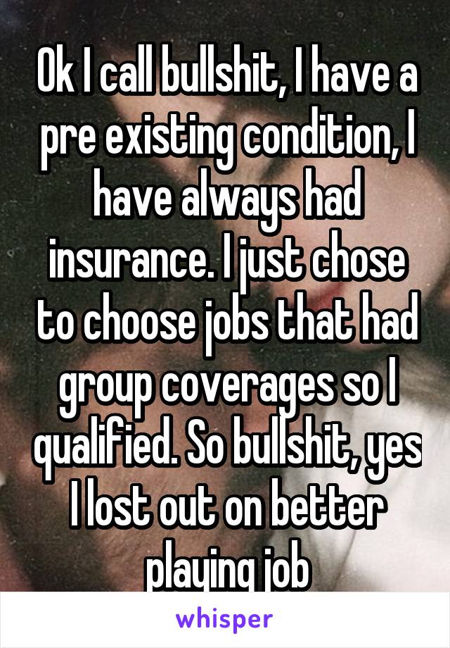 Ok I call bullshit, I have a pre existing condition, I have always had insurance. I just chose to choose jobs that had group coverages so I qualified. So bullshit, yes I lost out on better playing job