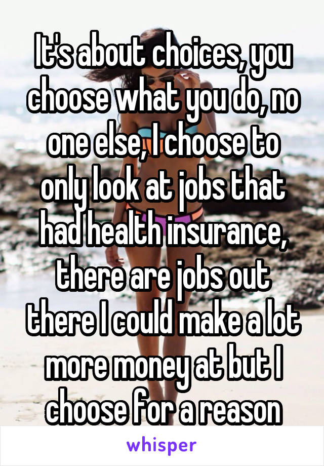 It's about choices, you choose what you do, no one else, I choose to only look at jobs that had health insurance, there are jobs out there I could make a lot more money at but I choose for a reason