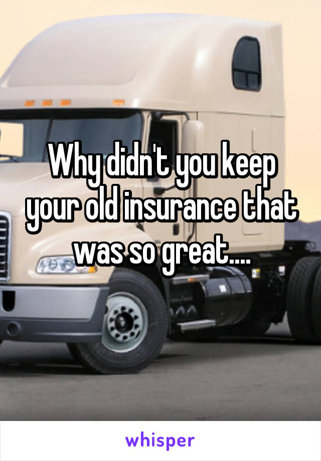 Why didn't you keep your old insurance that was so great....
