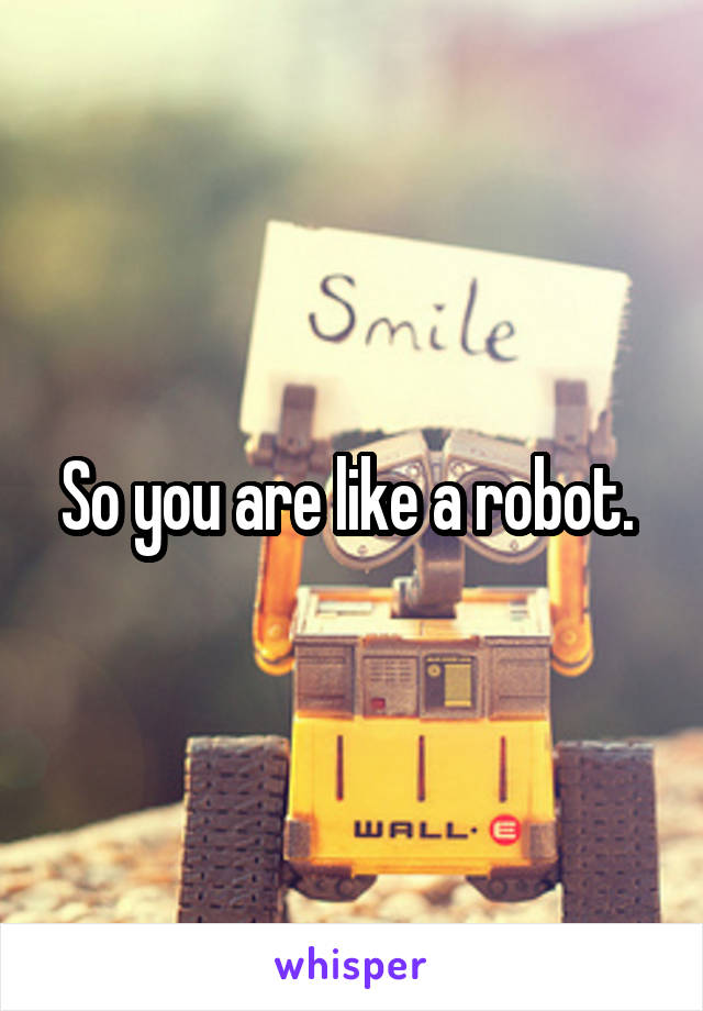 So you are like a robot. 