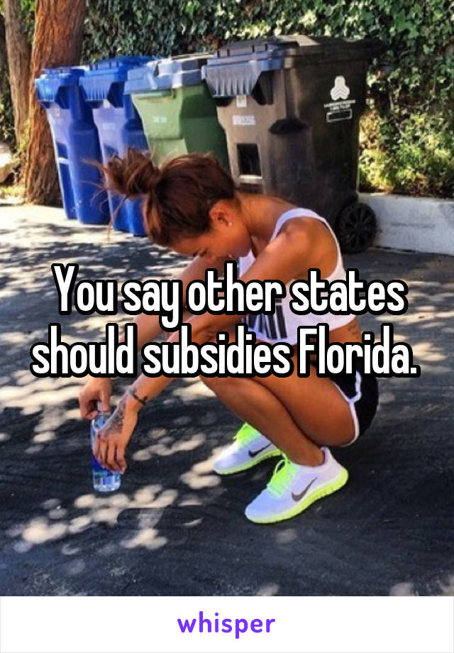 You say other states should subsidies Florida. 