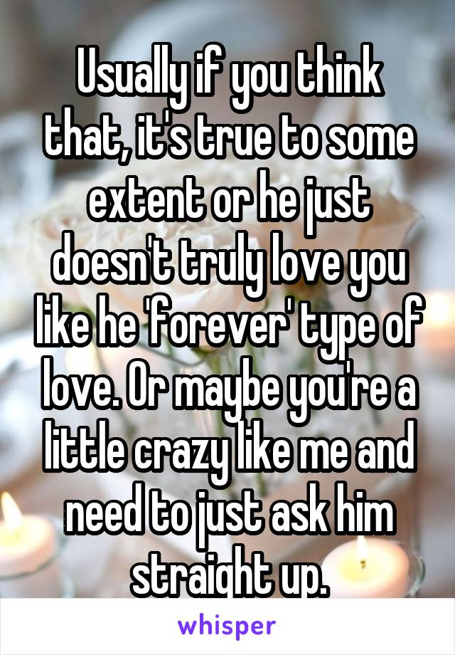 Usually if you think that, it's true to some extent or he just doesn't truly love you like he 'forever' type of love. Or maybe you're a little crazy like me and need to just ask him straight up.