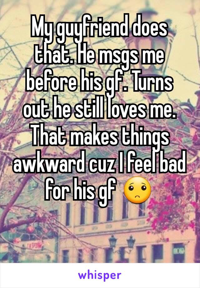 My guyfriend does that. He msgs me before his gf. Turns out he still loves me. That makes things awkward cuz I feel bad for his gf 🙁