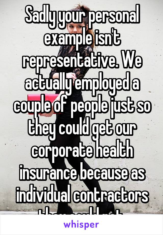 Sadly your personal example isn't representative. We actually employed a couple of people just so they could get our corporate health insurance because as individual contractors they could not.