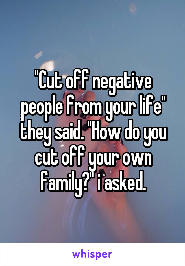 "Cut off negative people from your life" they said. "How do you cut off your own family?" i asked.