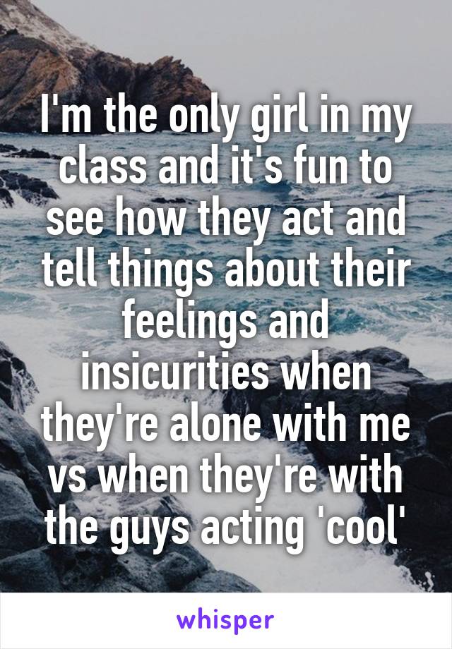 I'm the only girl in my class and it's fun to see how they act and tell things about their feelings and insicurities when they're alone with me vs when they're with the guys acting 'cool'