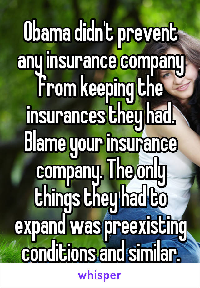 Obama didn't prevent any insurance company from keeping the insurances they had. Blame your insurance company. The only things they had to expand was preexisting conditions and similar.