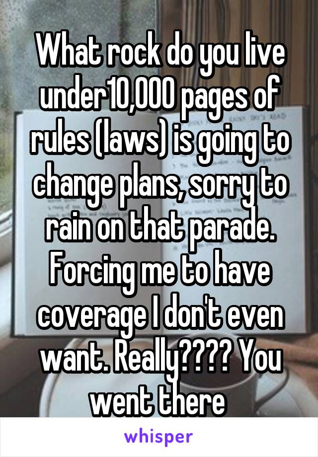 What rock do you live under10,000 pages of rules (laws) is going to change plans, sorry to rain on that parade. Forcing me to have coverage I don't even want. Really???? You went there 