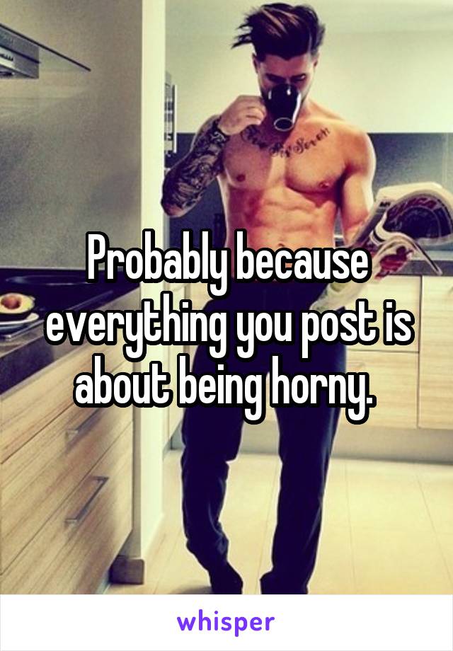 Probably because everything you post is about being horny. 