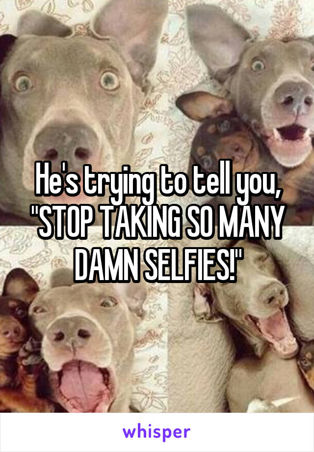 He's trying to tell you, "STOP TAKING SO MANY DAMN SELFIES!"