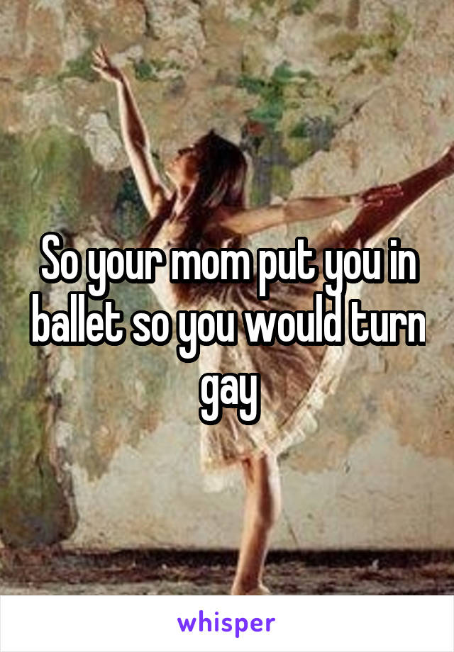 So your mom put you in ballet so you would turn gay