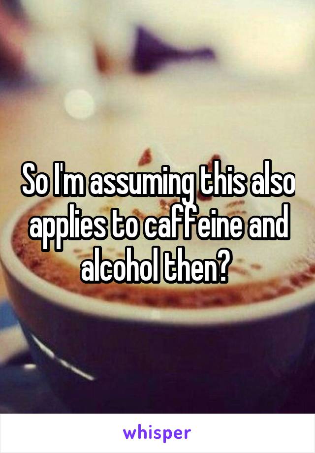 So I'm assuming this also applies to caffeine and alcohol then? 