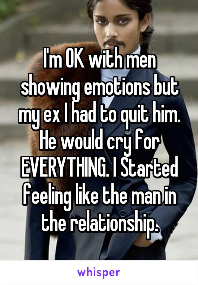 I'm OK with men showing emotions but my ex I had to quit him.
He would cry for EVERYTHING. I Started feeling like the man in the relationship.