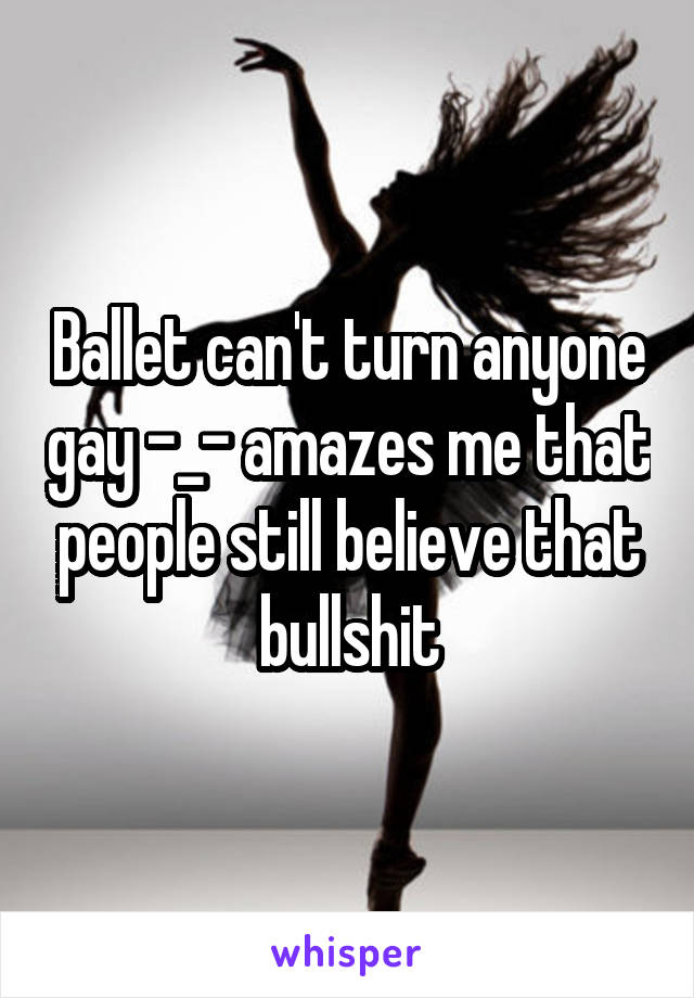 Ballet can't turn anyone gay -_- amazes me that people still believe that bullshit