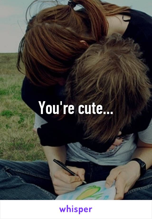 You're cute...