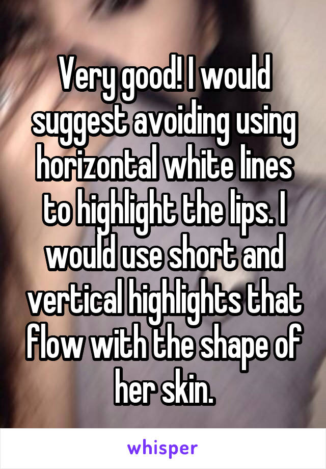 Very good! I would suggest avoiding using horizontal white lines to highlight the lips. I would use short and vertical highlights that flow with the shape of her skin.