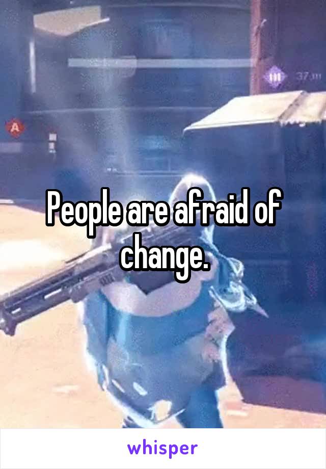 People are afraid of change.