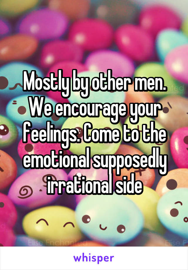 Mostly by other men. We encourage your feelings. Come to the emotional supposedly irrational side