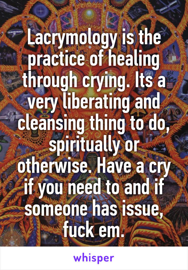 Lacrymology is the practice of healing through crying. Its a very liberating and cleansing thing to do, spiritually or otherwise. Have a cry if you need to and if someone has issue, fuck em.