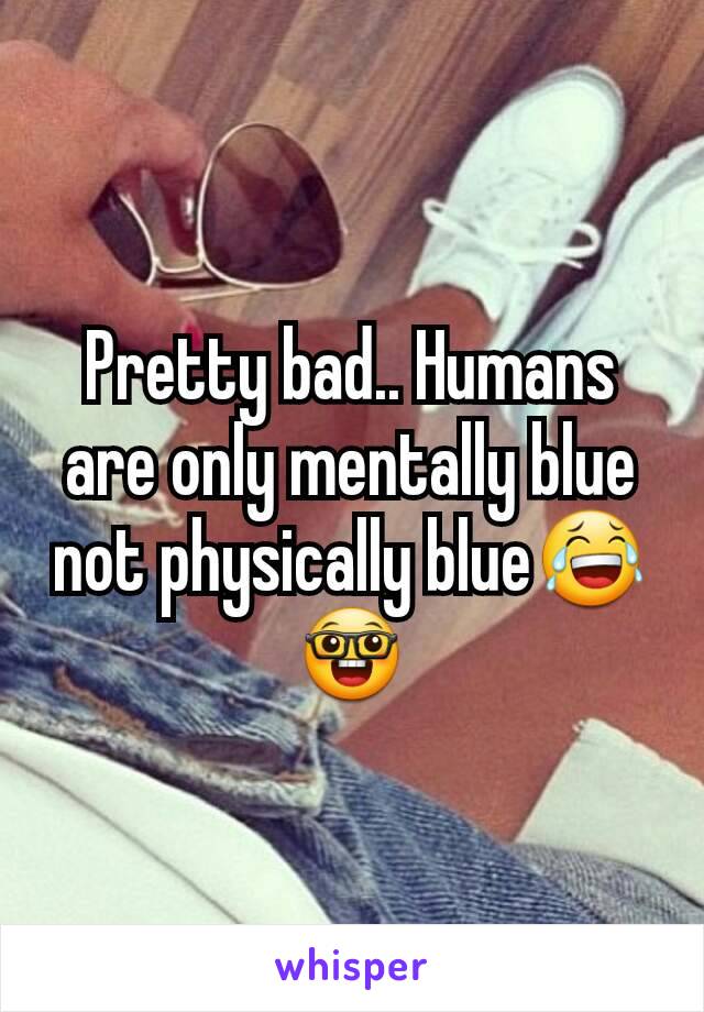 Pretty bad.. Humans are only mentally blue not physically blue😂🤓