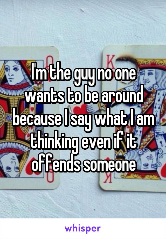 I'm the guy no one wants to be around because I say what I am thinking even if it offends someone