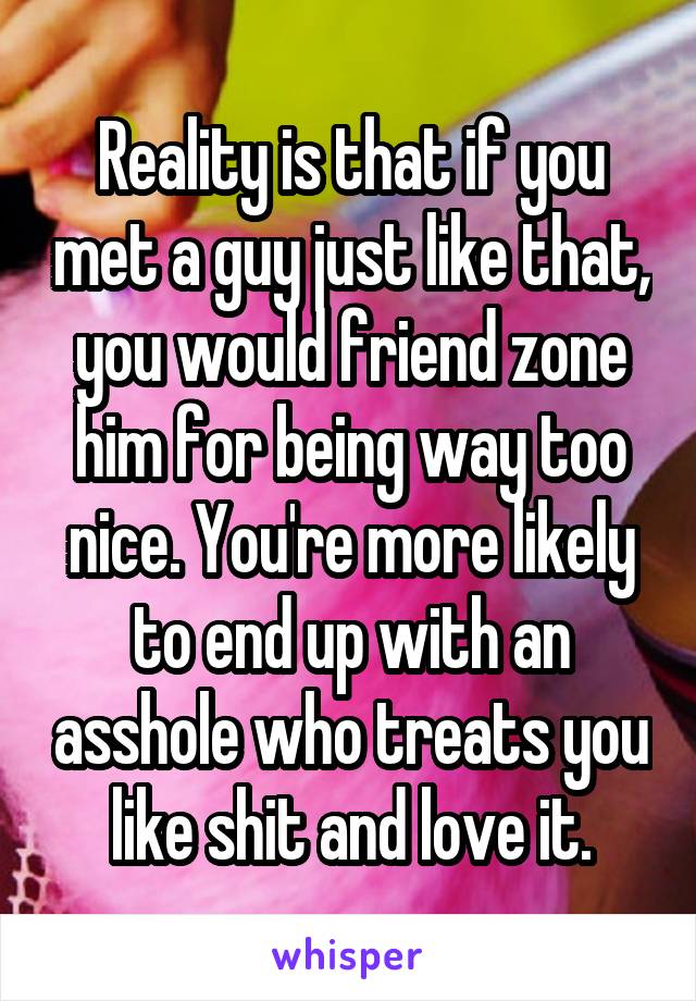 Reality is that if you met a guy just like that, you would friend zone him for being way too nice. You're more likely to end up with an asshole who treats you like shit and love it.