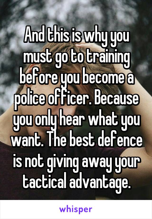 And this is why you must go to training before you become a police officer. Because you only hear what you want. The best defence is not giving away your tactical advantage.