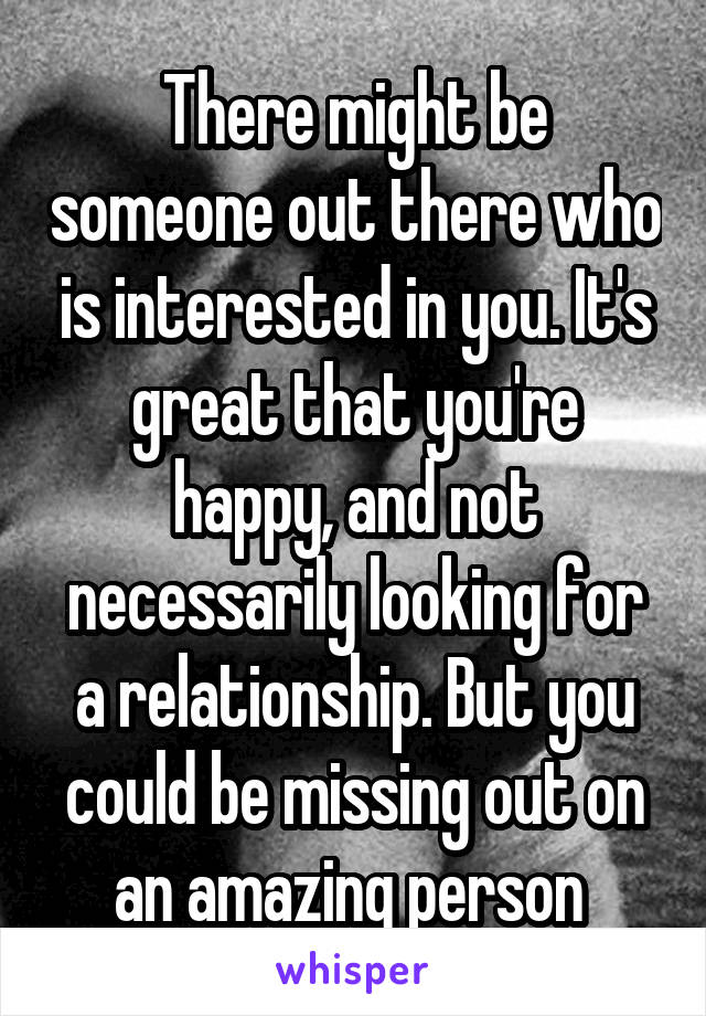 There might be someone out there who is interested in you. It's great that you're happy, and not necessarily looking for a relationship. But you could be missing out on an amazing person 