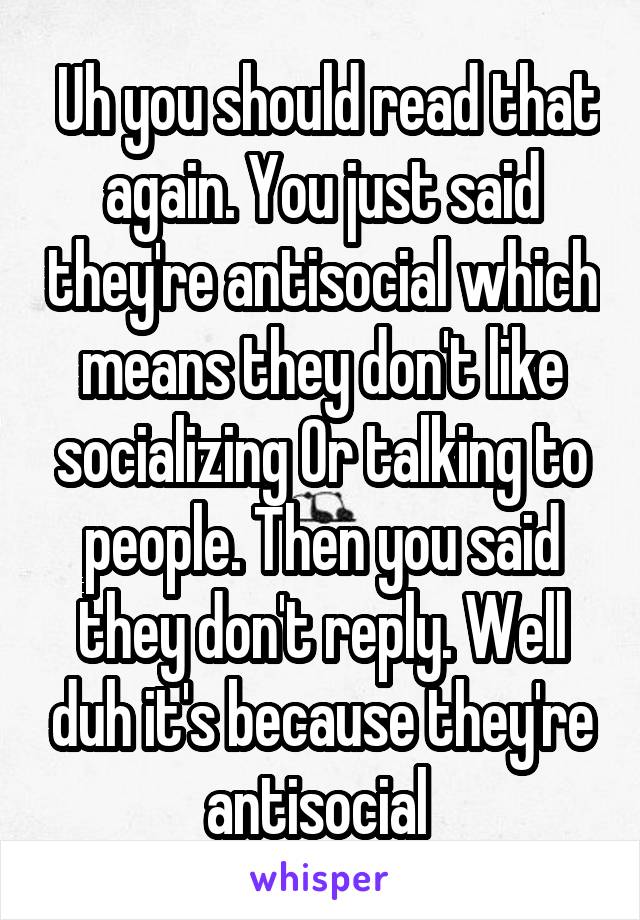  Uh you should read that again. You just said they're antisocial which means they don't like socializing Or talking to people. Then you said they don't reply. Well duh it's because they're antisocial 