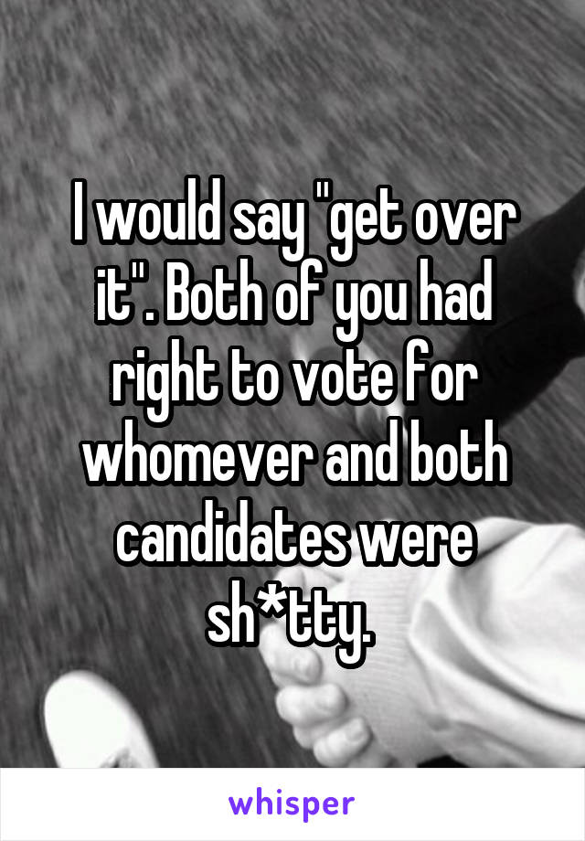 I would say "get over it". Both of you had right to vote for whomever and both candidates were sh*tty. 