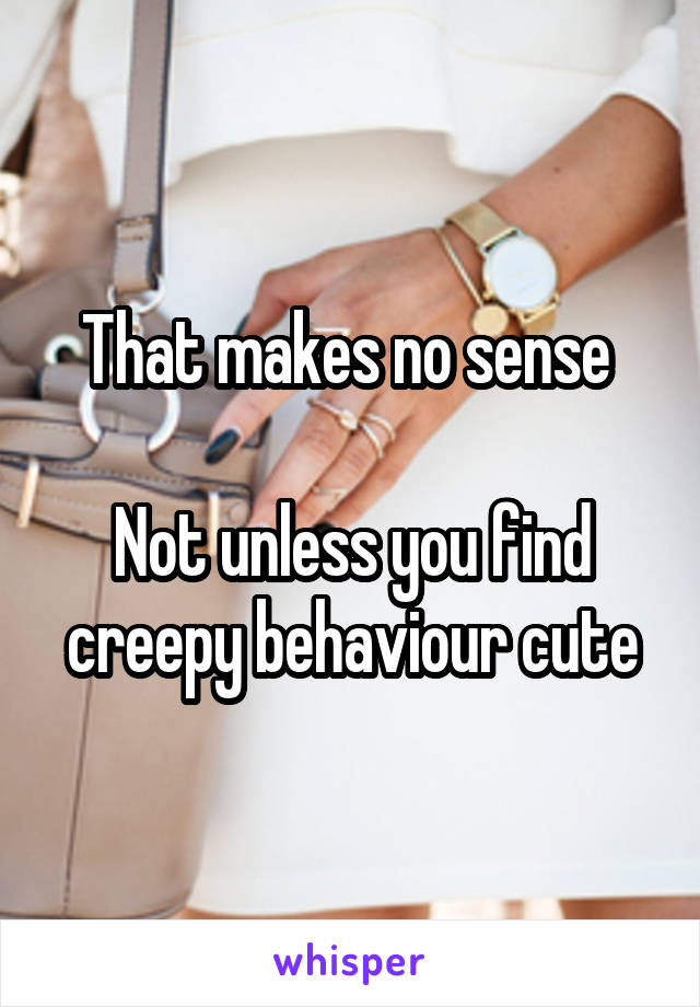 That makes no sense 

Not unless you find creepy behaviour cute