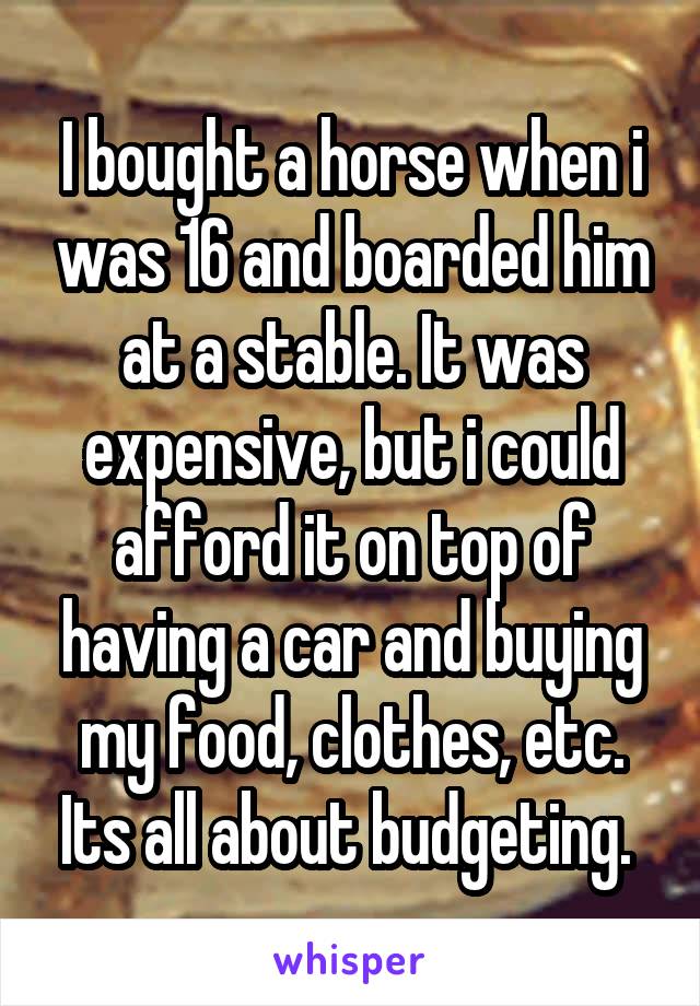 I bought a horse when i was 16 and boarded him at a stable. It was expensive, but i could afford it on top of having a car and buying my food, clothes, etc. Its all about budgeting. 