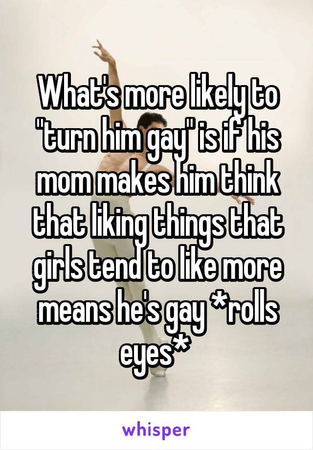 What's more likely to "turn him gay" is if his mom makes him think that liking things that girls tend to like more means he's gay *rolls eyes* 