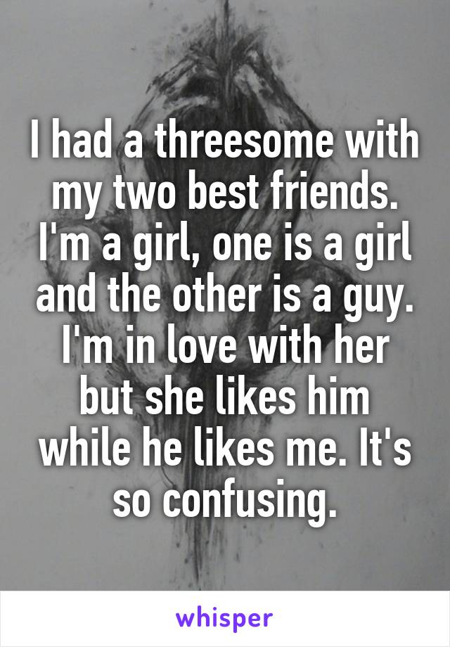 I had a threesome with my two best friends. I'm a girl, one is a girl and the other is a guy. I'm in love with her but she likes him while he likes me. It's so confusing.