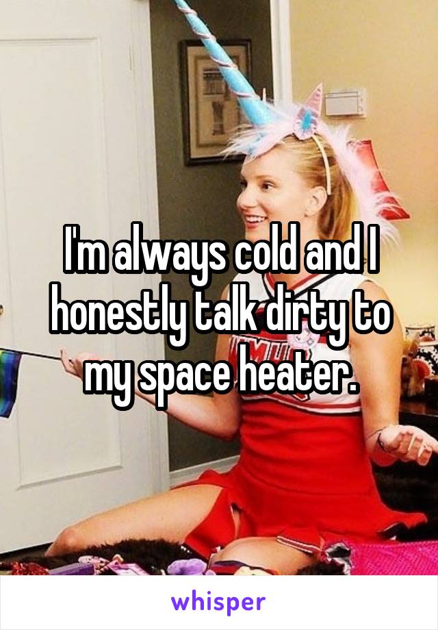 I'm always cold and I honestly talk dirty to my space heater.
