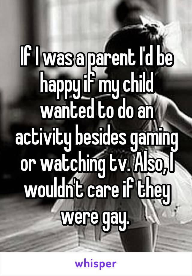 If I was a parent I'd be happy if my child wanted to do an activity besides gaming or watching tv. Also, I wouldn't care if they were gay. 