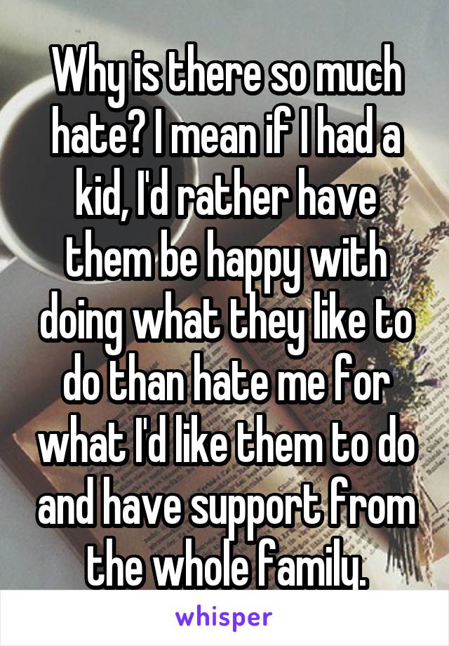 Why is there so much hate? I mean if I had a kid, I'd rather have them be happy with doing what they like to do than hate me for what I'd like them to do and have support from the whole family.