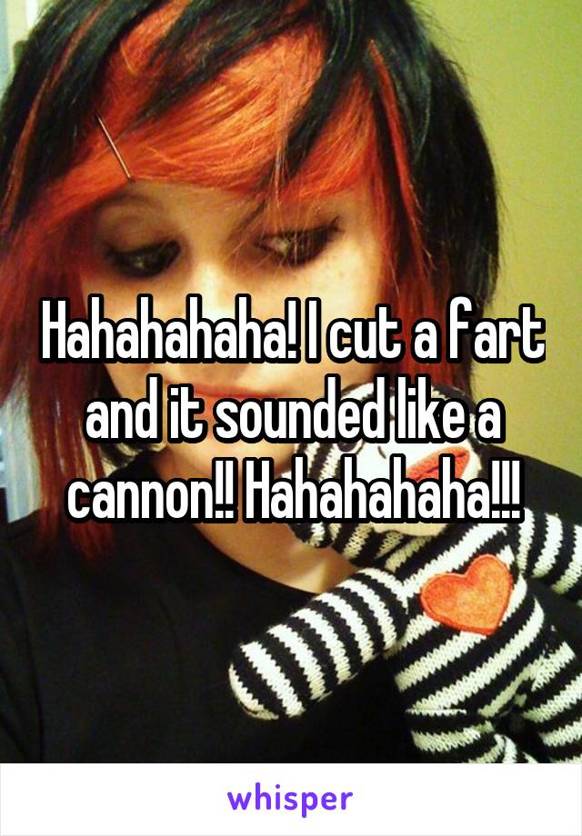 Hahahahaha! I cut a fart and it sounded like a cannon!! Hahahahaha!!!