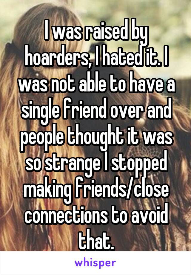 I was raised by hoarders, I hated it. I was not able to have a single friend over and people thought it was so strange I stopped making friends/close connections to avoid that.