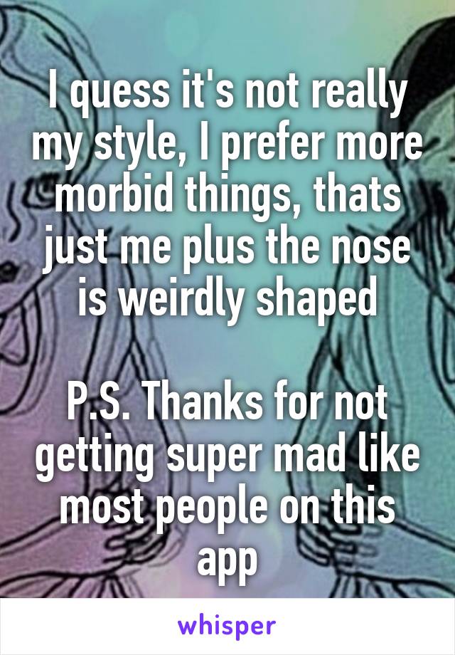 I quess it's not really my style, I prefer more morbid things, thats just me plus the nose is weirdly shaped

P.S. Thanks for not getting super mad like most people on this app