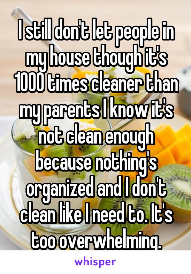 I still don't let people in my house though it's 1000 times cleaner than my parents I know it's not clean enough because nothing's organized and I don't clean like I need to. It's too overwhelming.