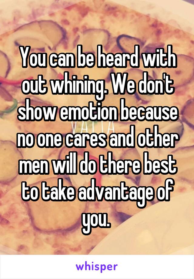 You can be heard with out whining. We don't show emotion because no one cares and other men will do there best to take advantage of you. 