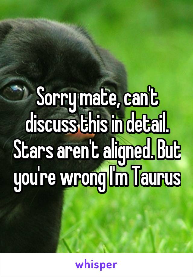 Sorry mate, can't discuss this in detail. Stars aren't aligned. But you're wrong I'm Taurus