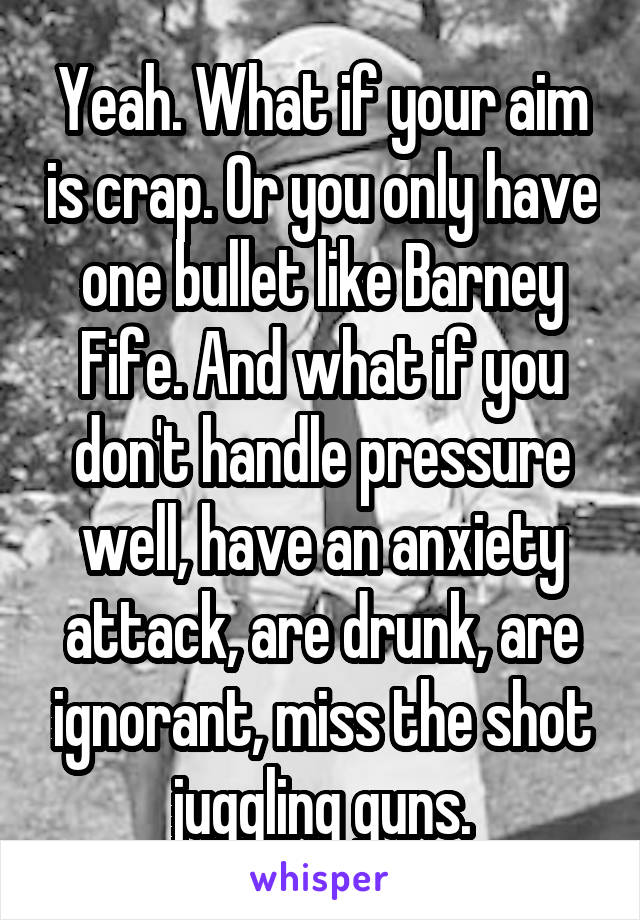 Yeah. What if your aim is crap. Or you only have one bullet like Barney Fife. And what if you don't handle pressure well, have an anxiety attack, are drunk, are ignorant, miss the shot juggling guns.