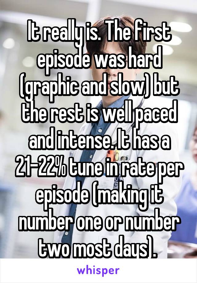 It really is. The first episode was hard (graphic and slow) but the rest is well paced and intense. It has a 21-22% tune in rate per episode (making it number one or number two most days). 