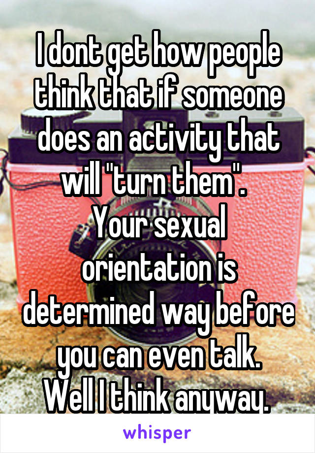 I dont get how people think that if someone does an activity that will "turn them".  
Your sexual orientation is determined way before you can even talk.
Well I think anyway. 